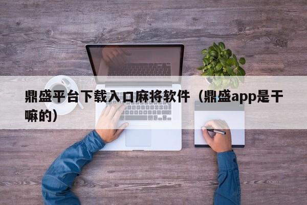 鼎盛平台下载入口麻将软件（鼎盛app是干嘛的）