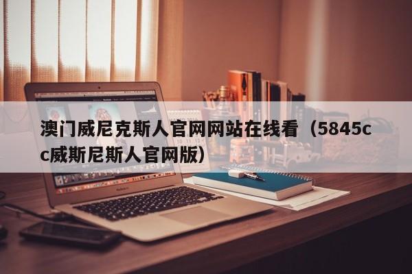 澳门威尼克斯人官网网站在线看（5845cc威斯尼斯人官网版）