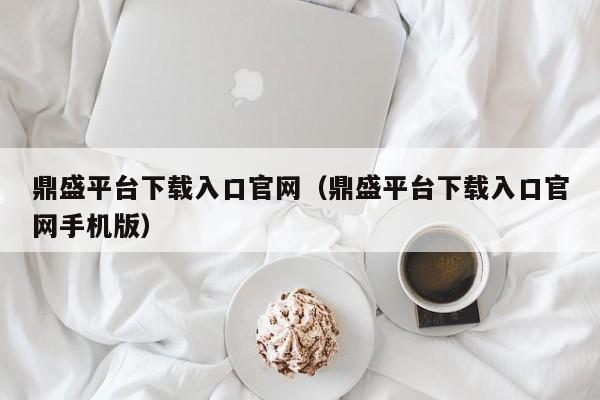 鼎盛平台下载入口官网（鼎盛平台下载入口官网手机版）