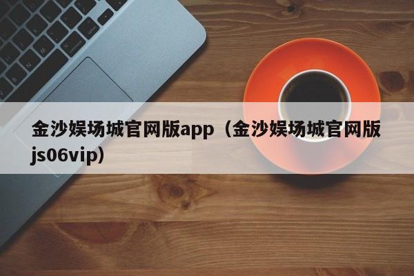 金沙娱场城官网版app（金沙娱场城官网版js06vip）