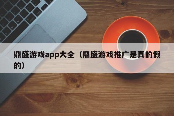 鼎盛游戏app大全（鼎盛游戏推广是真的假的）