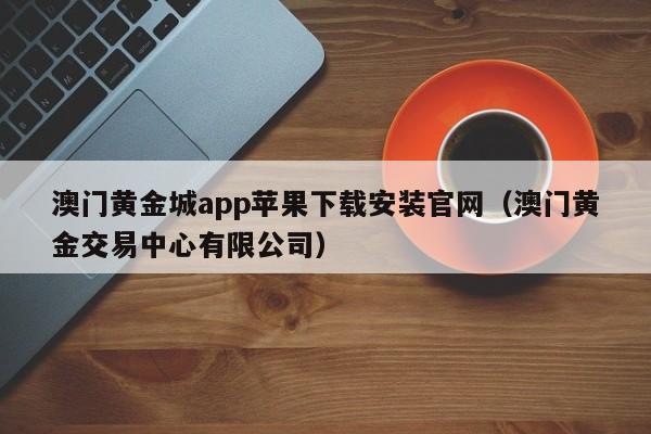 澳门黄金城app苹果下载安装官网（澳门黄金交易中心有限公司）