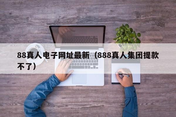 88真人电子网址最新（888真人集团提款不了）