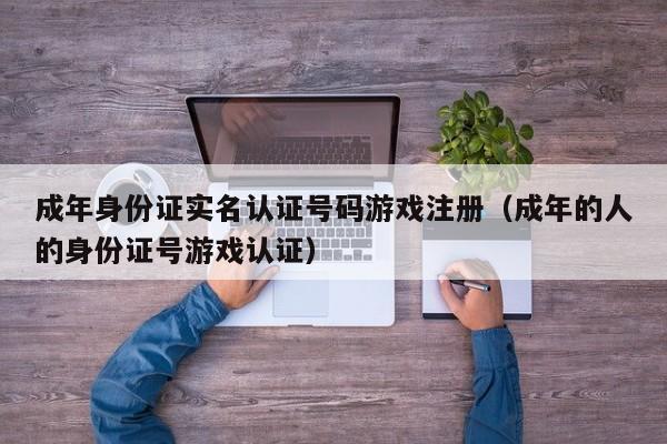 成年身份证实名认证号码游戏注册（成年的人的身份证号游戏认证）