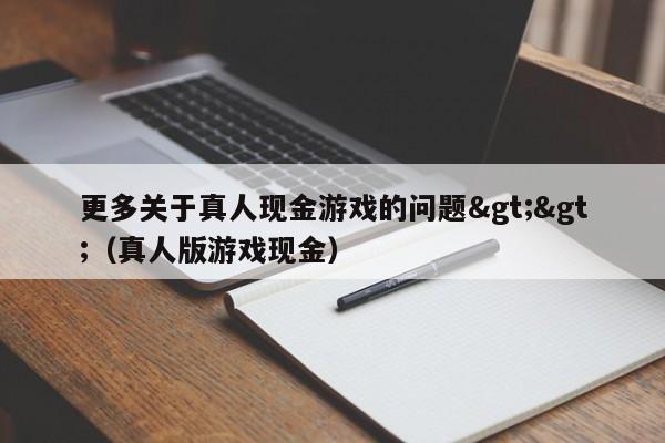 更多关于真人现金游戏的问题&gt;&gt;（真人版游戏现金）